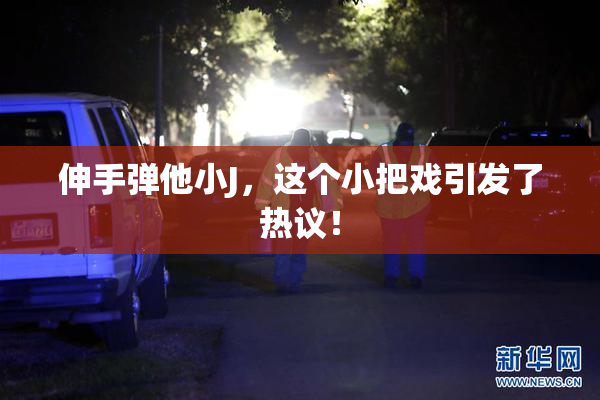 伸手弹他小J，这个小把戏引发了热议！