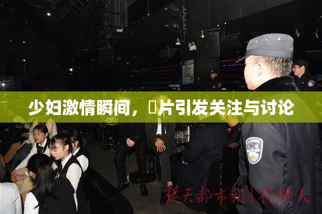 少妇激情瞬间，婬片引发关注与讨论