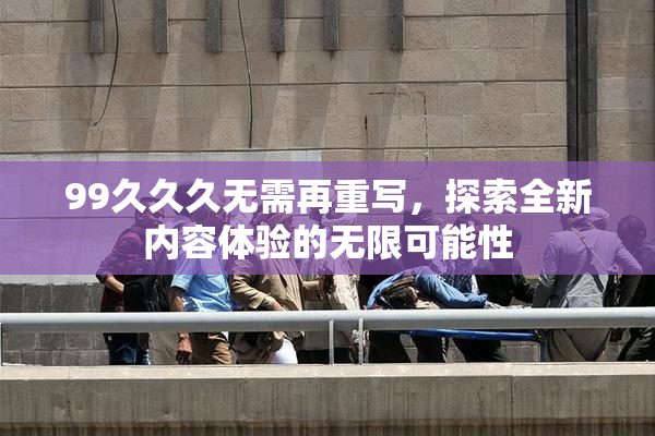 99久久久无需再重写，探索全新内容体验的无限可能性