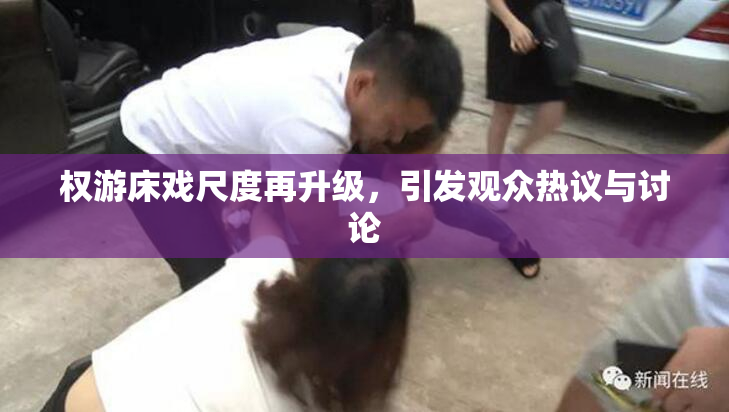 权游床戏尺度再升级，引发观众热议与讨论