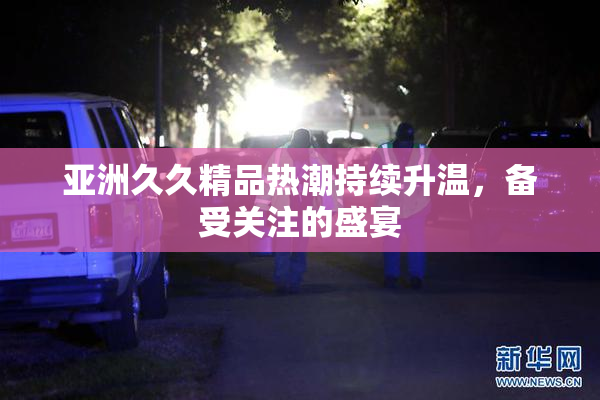 亚洲久久精品热潮持续升温，备受关注的盛宴