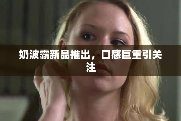 奶波霸新品推出，口感巨重引关注
