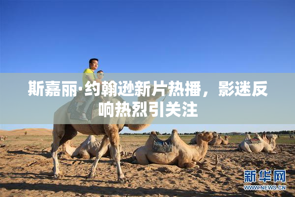 斯嘉丽·约翰逊新片热播，影迷反响热烈引关注
