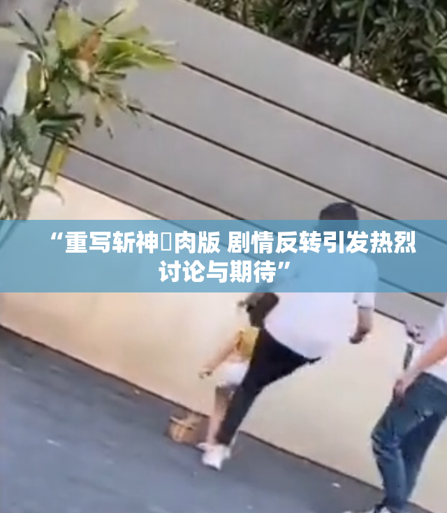 “重写斩神婬肉版 剧情反转引发热烈讨论与期待”