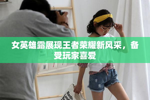 女英雄露展现王者荣耀新风采，备受玩家喜爱