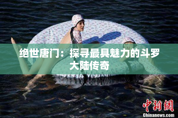 绝世唐门：探寻最具魅力的斗罗大陆传奇