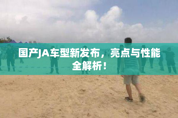 国产JA车型新发布，亮点与性能全解析！