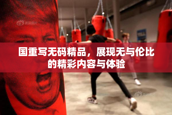 国重写无码精品，展现无与伦比的精彩内容与体验