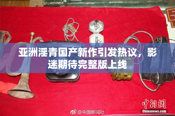 亚洲淫青国产新作引发热议，影迷期待完整版上线