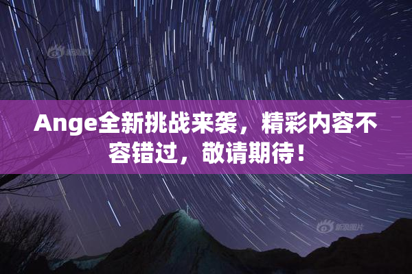 Ange全新挑战来袭，精彩内容不容错过，敬请期待！