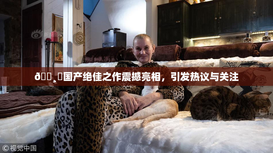 🌸‌国产绝佳之作震撼亮相，引发热议与关注
