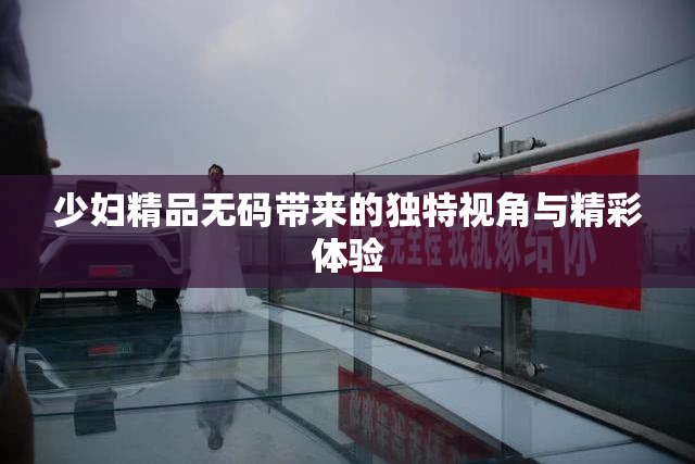 少妇精品无码带来的独特视角与精彩体验