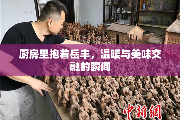 厨房里抱着岳丰，温暖与美味交融的瞬间