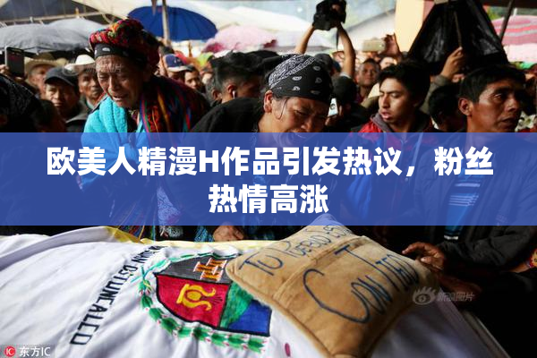 欧美人精漫H作品引发热议，粉丝热情高涨