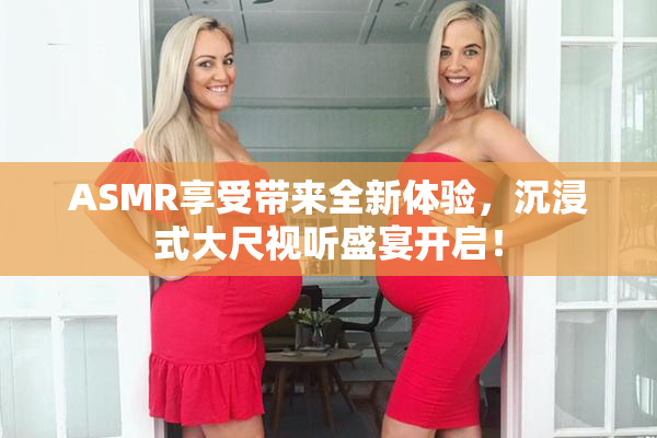 ASMR享受带来全新体验，沉浸式大尺视听盛宴开启！