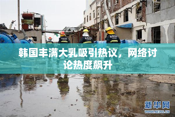 韩国丰满大乳吸引热议，网络讨论热度飙升