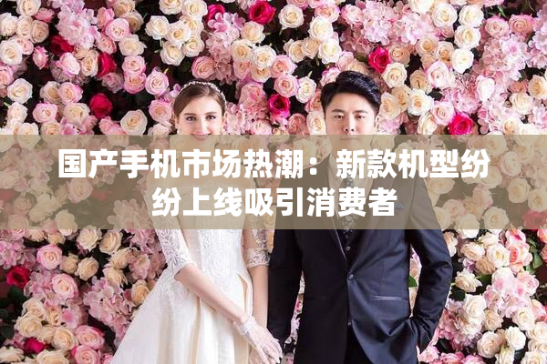 国产手机市场热潮：新款机型纷纷上线吸引消费者