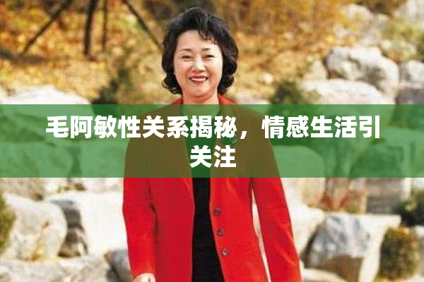 毛阿敏性关系揭秘，情感生活引关注