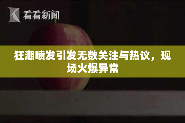 狂潮喷发引发无数关注与热议，现场火爆异常