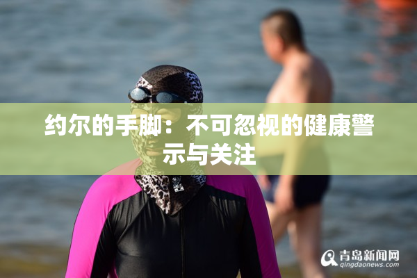 约尔的手脚：不可忽视的健康警示与关注