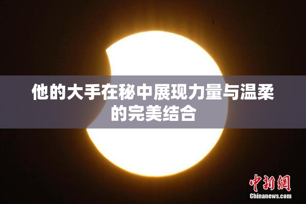 他的大手在秘中展现力量与温柔的完美结合