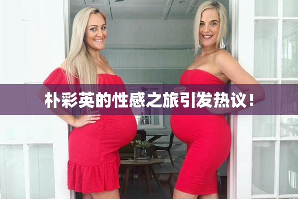 朴彩英的性感之旅引发热议！