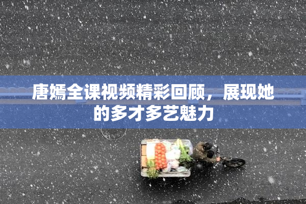 唐嫣全课视频精彩回顾，展现她的多才多艺魅力