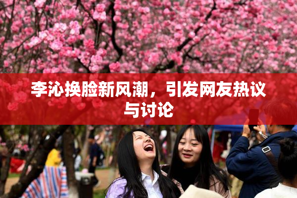 李沁换脸新风潮，引发网友热议与讨论