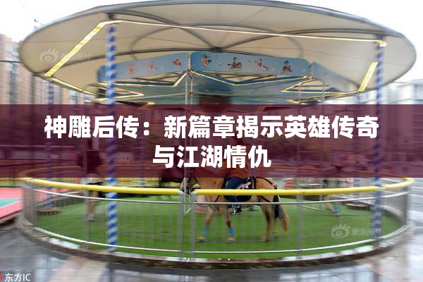神雕后传：新篇章揭示英雄传奇与江湖情仇