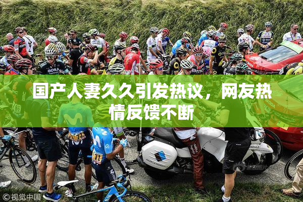 国产人妻久久引发热议，网友热情反馈不断