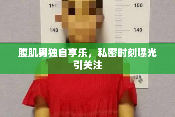 腹肌男独自享乐，私密时刻曝光引关注