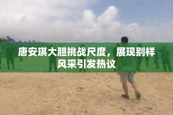 唐安琪大胆挑战尺度，展现别样风采引发热议