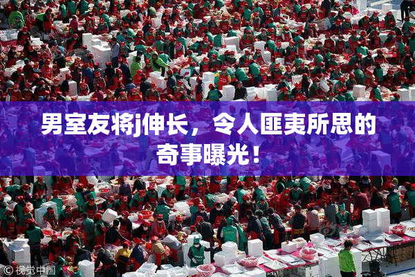 男室友将j伸长，令人匪夷所思的奇事曝光！