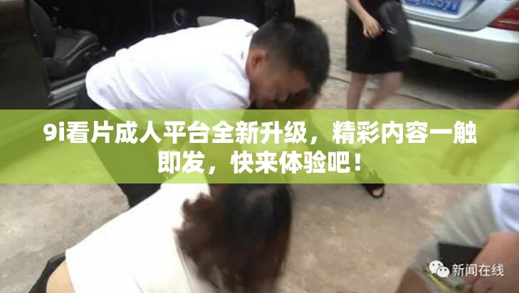 9i看片成人平台全新升级，精彩内容一触即发，快来体验吧！
