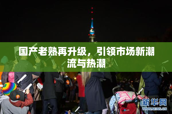 国产老熟再升级，引领市场新潮流与热潮
