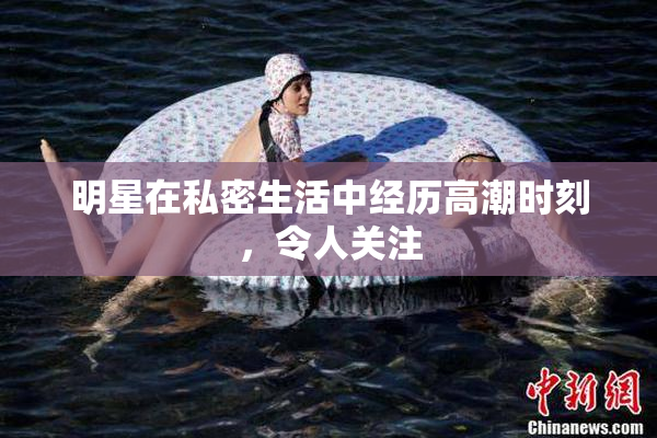 明星在私密生活中经历高潮时刻，令人关注