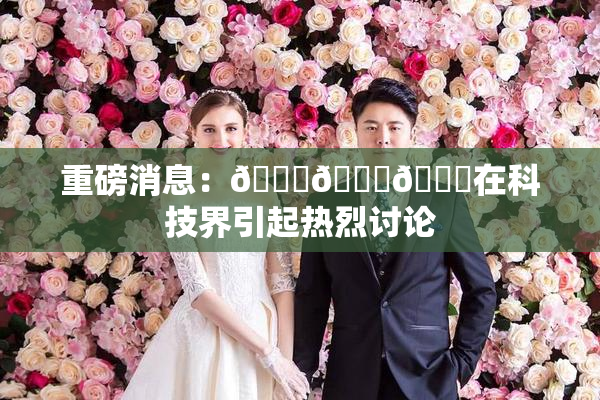 重磅消息：🍆🍑🔞在科技界引起热烈讨论