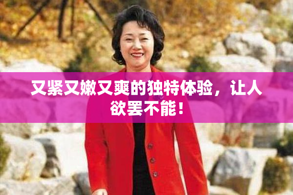 又紧又嫩又爽的独特体验，让人欲罢不能！