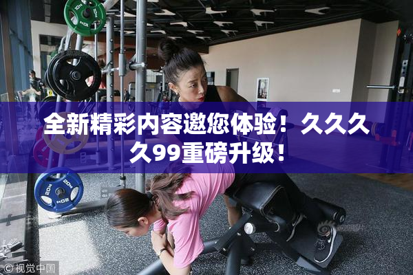 全新精彩内容邀您体验！久久久久99重磅升级！