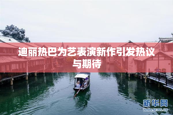 迪丽热巴为艺表演新作引发热议与期待