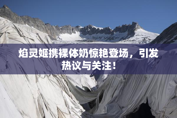 焰灵姬携裸体奶惊艳登场，引发热议与关注！