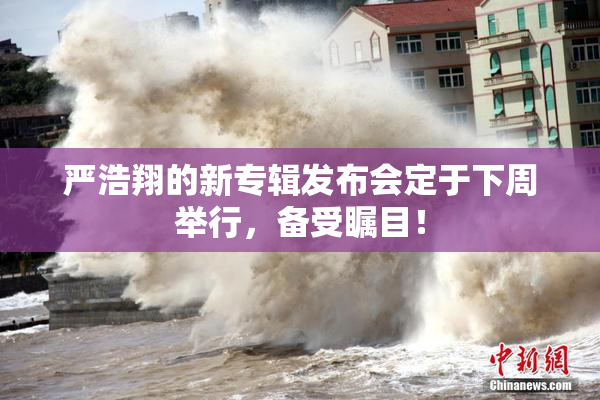 严浩翔的新专辑发布会定于下周举行，备受瞩目！