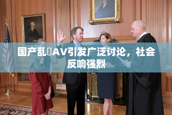 国产乱婬AV引发广泛讨论，社会反响强烈