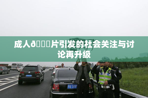 成人🔞片引发的社会关注与讨论再升级