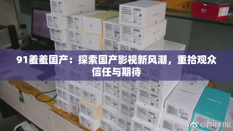 91羞羞国产：探索国产影视新风潮，重拾观众信任与期待