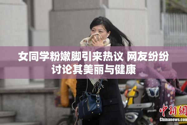 女同学粉嫩脚引来热议 网友纷纷讨论其美丽与健康