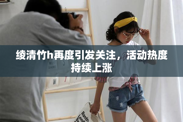 绫清竹h再度引发关注，活动热度持续上涨