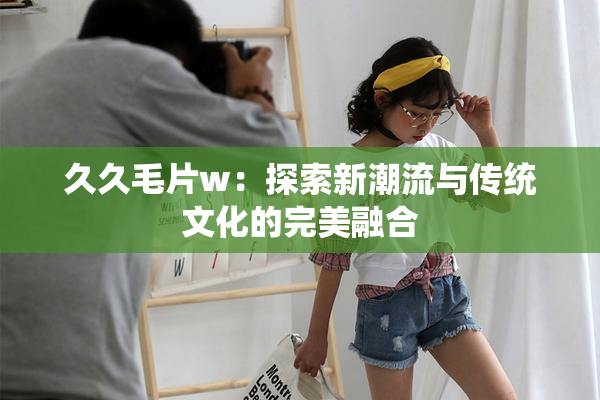 久久毛片w：探索新潮流与传统文化的完美融合