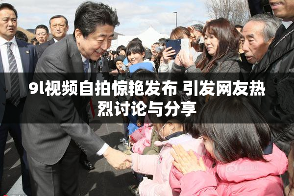 9l视频自拍惊艳发布 引发网友热烈讨论与分享