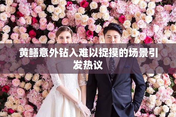 黄鳝意外钻入难以捉摸的场景引发热议